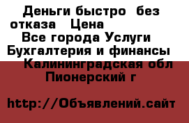 Деньги быстро, без отказа › Цена ­ 3 000 000 - Все города Услуги » Бухгалтерия и финансы   . Калининградская обл.,Пионерский г.